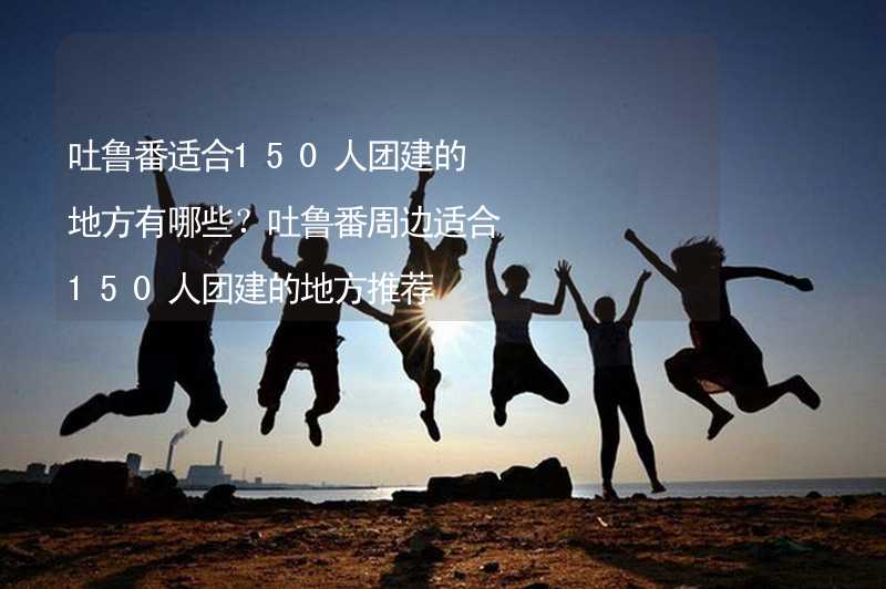 吐鲁番适合150人团建的地方有哪些？吐鲁番周边适合150人团建的地方推荐_2