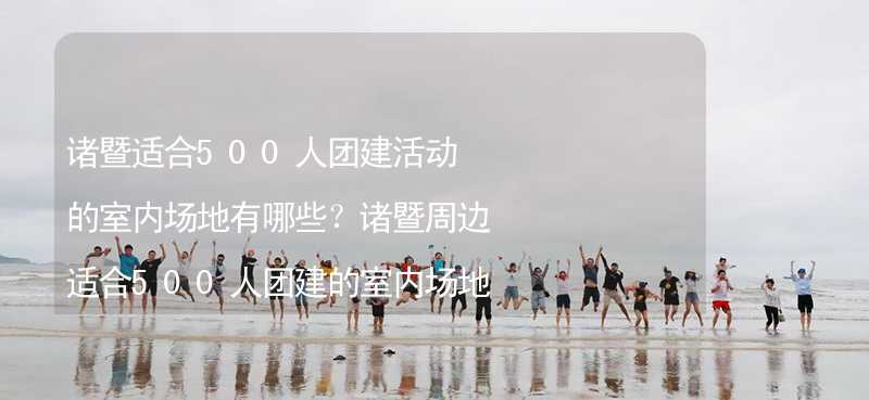 诸暨适合500人团建活动的室内场地有哪些？诸暨周边适合500人团建的室内场地推荐_1