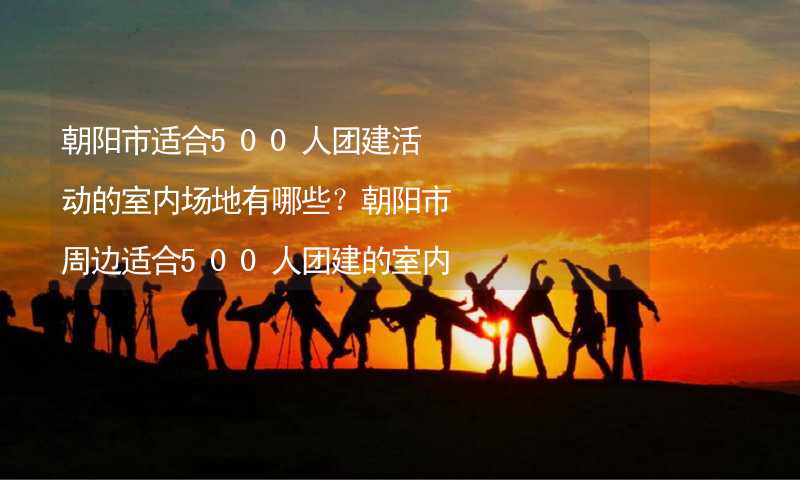 朝阳市适合500人团建活动的室内场地有哪些？朝阳市周边适合500人团建的室内场地推荐_1