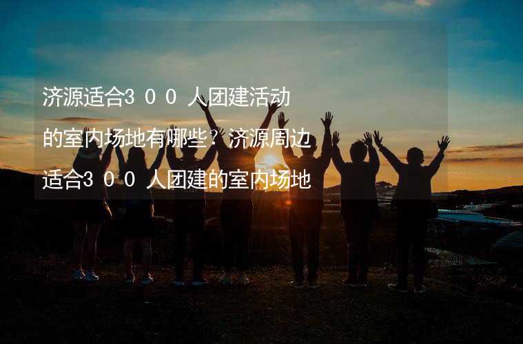 济源适合300人团建活动的室内场地有哪些？济源周边适合300人团建的室内场地推荐_1