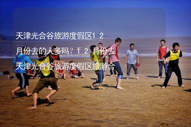 天津光合谷旅游度假区12月份去的人多吗？12月份去天津光合谷旅游度假区旅游合适吗？_2