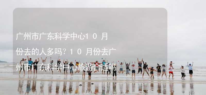 广州市广东科学中心10月份去的人多吗？10月份去广州市广东科学中心旅游合适吗？_2