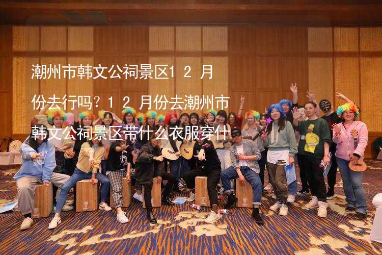 潮州市韩文公祠景区12月份去行吗？12月份去潮州市韩文公祠景区带什么衣服穿什么衣服？_1