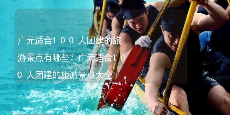 广元适合100人团建的旅游景点有哪些？广元适合100人团建的旅游景点大全_2