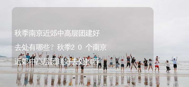 秋季南京近郊中高层团建好去处有哪些？秋季20个南京近郊中高层团建好去处推荐_2