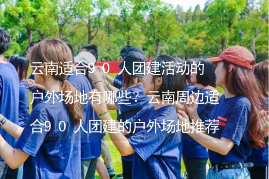 云南适合90人团建活动的户外场地有哪些？云南周边适合90人团建的户外场地推荐_1