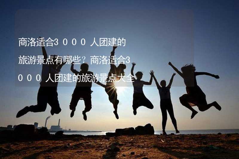 商洛适合3000人团建的旅游景点有哪些？商洛适合3000人团建的旅游景点大全_1