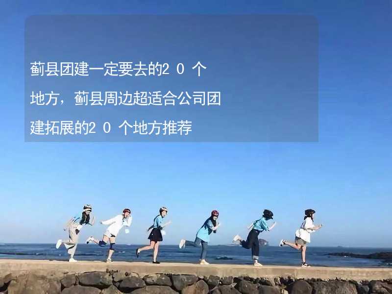 蓟县团建一定要去的20个地方，蓟县周边超适合公司团建拓展的20个地方推荐_1