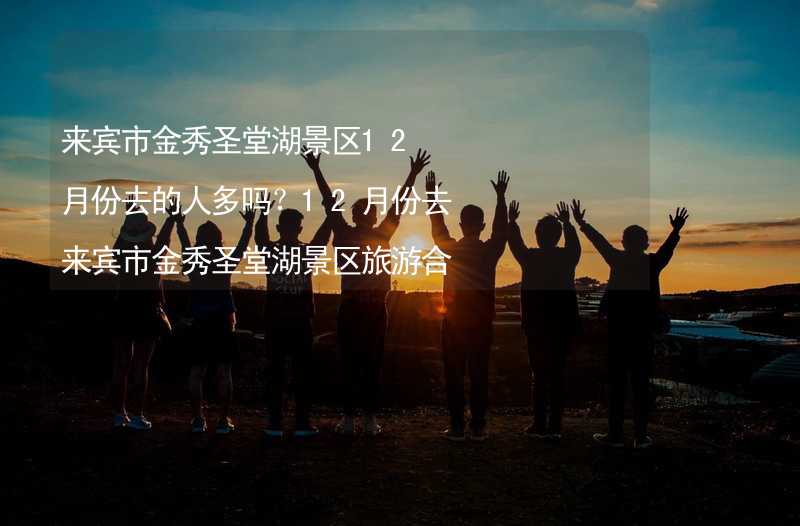 来宾市金秀圣堂湖景区12月份去的人多吗？12月份去来宾市金秀圣堂湖景区旅游合适吗？_1