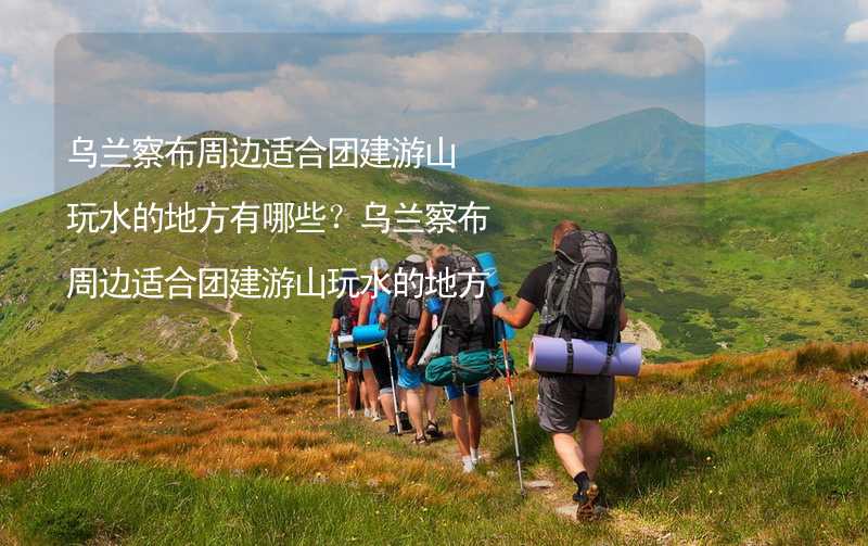 乌兰察布周边适合团建游山玩水的地方有哪些？乌兰察布周边适合团建游山玩水的地方推荐_2