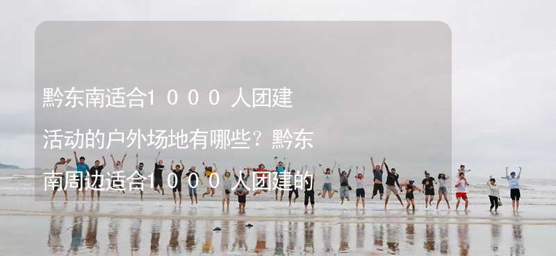 黔东南适合1000人团建活动的户外场地有哪些？黔东南周边适合1000人团建的酒店推荐_1