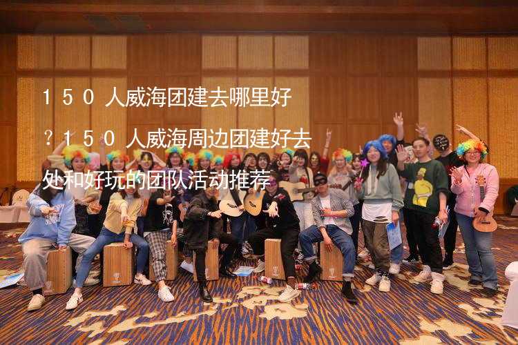 150人威海團建去哪里好？150人威海周邊團建好去處和好玩的團隊活動推薦_1