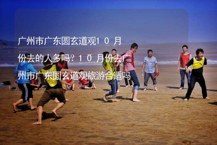 广州市广东圆玄道观10月份去的人多吗？10月份去广州市广东圆玄道观旅游合适吗？_1