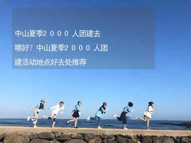 中山夏季2000人团建去哪好？中山夏季2000人团建活动地点好去处推荐_2