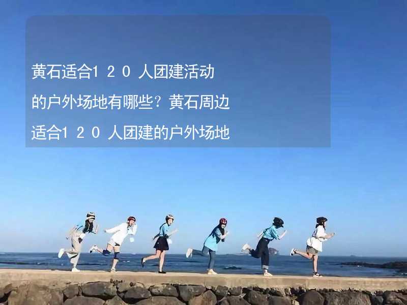 黄石适合120人团建活动的户外场地有哪些？黄石周边适合120人团建的户外场地推荐_2