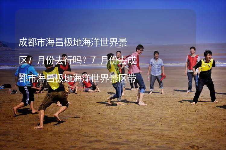 成都市海昌极地海洋世界景区7月份去行吗？7月份去成都市海昌极地海洋世界景区带什么衣服穿什么衣服？_2