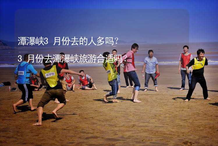 潭瀑峽3月份去的人多嗎？3月份去潭瀑峽旅游合適嗎？_2