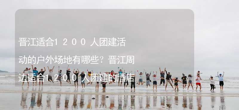 晋江适合1200人团建活动的户外场地有哪些？晋江周边适合1200人团建的酒店推荐_1