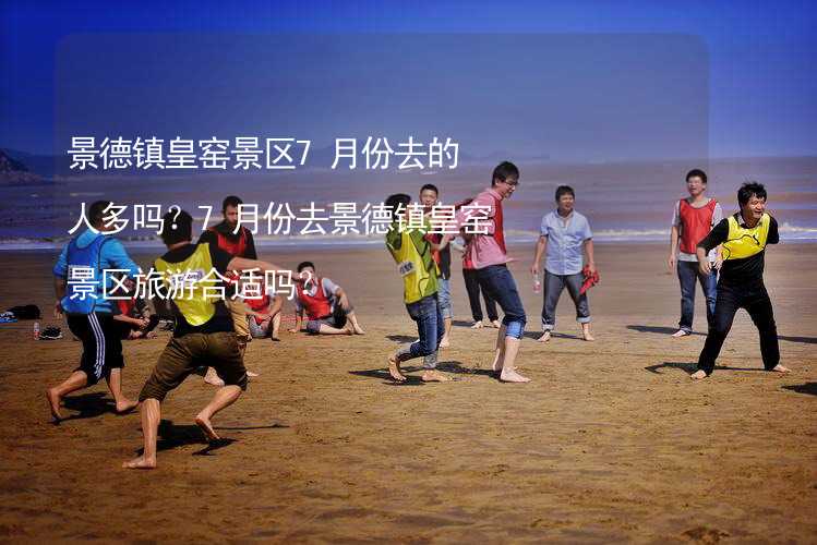 景德镇皇窑景区7月份去的人多吗？7月份去景德镇皇窑景区旅游合适吗？_1