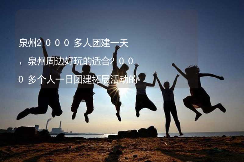 泉州2000多人团建一天，泉州周边好玩的适合2000多个人一日团建拓展活动的地方推荐_1