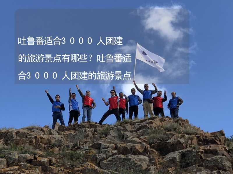 吐鲁番适合3000人团建的旅游景点有哪些？吐鲁番适合3000人团建的旅游景点大全_2