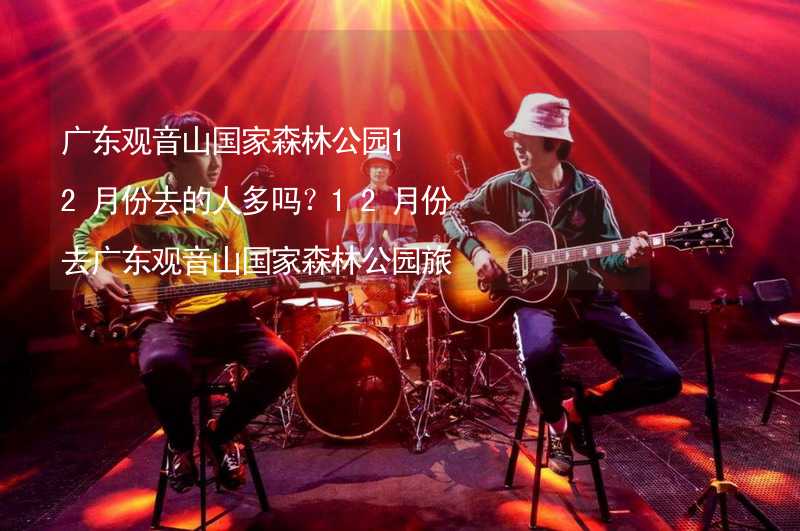 广东观音山国家森林公园12月份去的人多吗？12月份去广东观音山国家森林公园旅游合适吗？_1