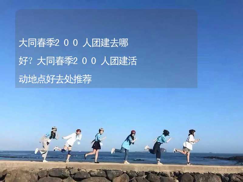 大同春季200人团建去哪好？大同春季200人团建活动地点好去处推荐_1