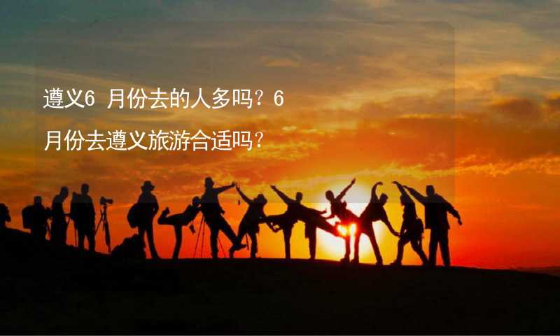 遵义6月份去的人多吗？6月份去遵义旅游合适吗？_1