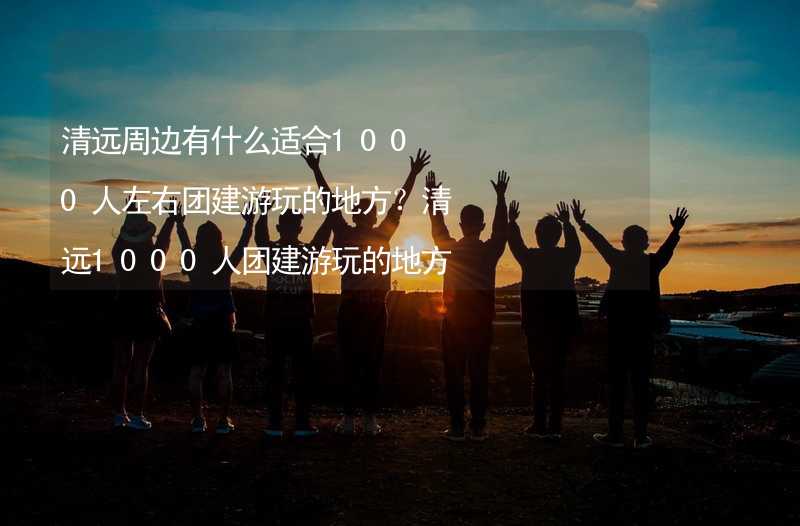 清远周边有什么适合1000人左右团建游玩的地方？清远1000人团建游玩的地方推荐_2