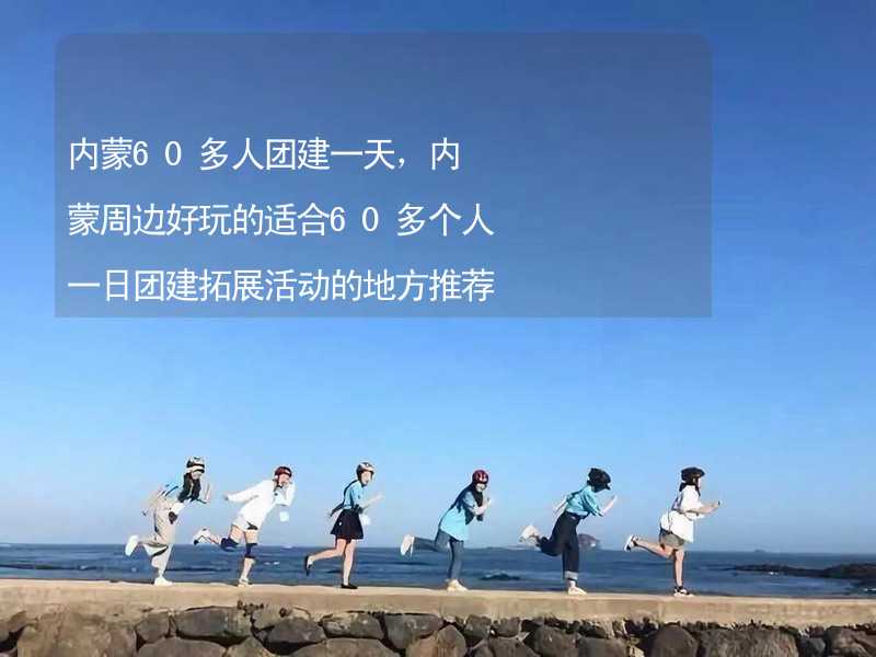 内蒙60多人团建一天，内蒙周边好玩的适合60多个人一日团建拓展活动的地方推荐_2