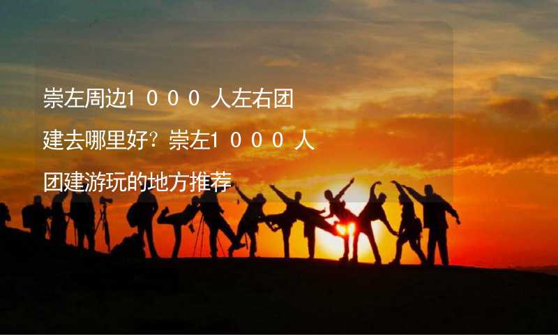 崇左周边1000人左右团建去哪里好？崇左1000人团建游玩的地方推荐_1