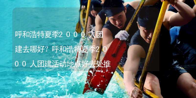 呼和浩特夏季2000人团建去哪好？呼和浩特夏季2000人团建活动地点好去处推荐_2