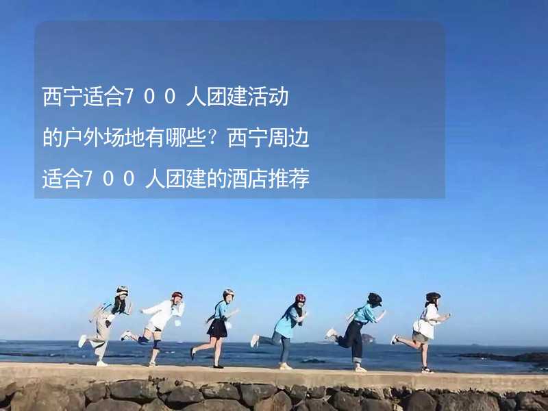 西宁适合700人团建活动的户外场地有哪些？西宁周边适合700人团建的酒店推荐_2