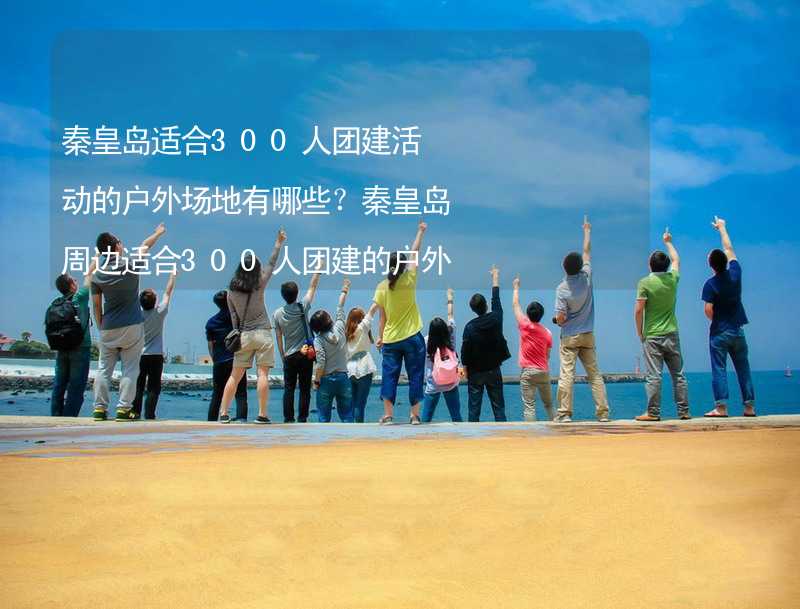 秦皇岛适合300人团建活动的户外场地有哪些？秦皇岛周边适合300人团建的户外场地推荐_2