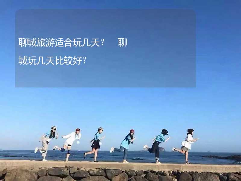 聊城旅游適合玩幾天？ 聊城玩幾天比較好？_1