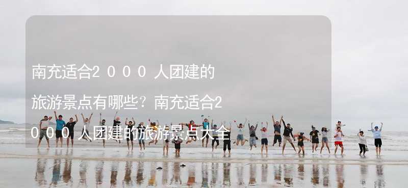 南充适合2000人团建的旅游景点有哪些？南充适合2000人团建的旅游景点大全_2