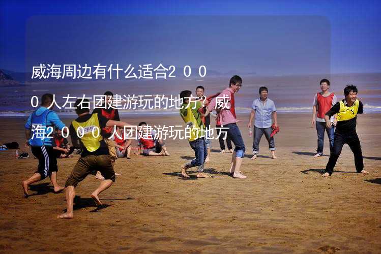 威海周边有什么适合2000人左右团建游玩的地方？威海2000人团建游玩的地方推荐_2