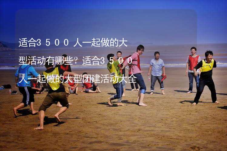 適合3500人一起做的大型活動(dòng)有哪些？適合3500人一起做的大型團(tuán)建活動(dòng)大全_1