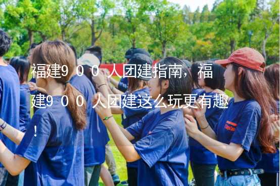 福建900人团建指南，福建900人团建这么玩更有趣！_1