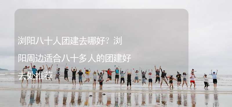 浏阳八十人团建去哪好？浏阳周边适合八十多人的团建好去处推荐_1