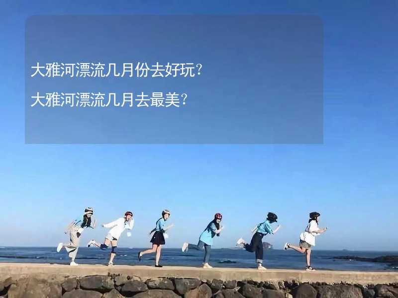 大雅河漂流几月份去好玩？大雅河漂流几月去最美？_2