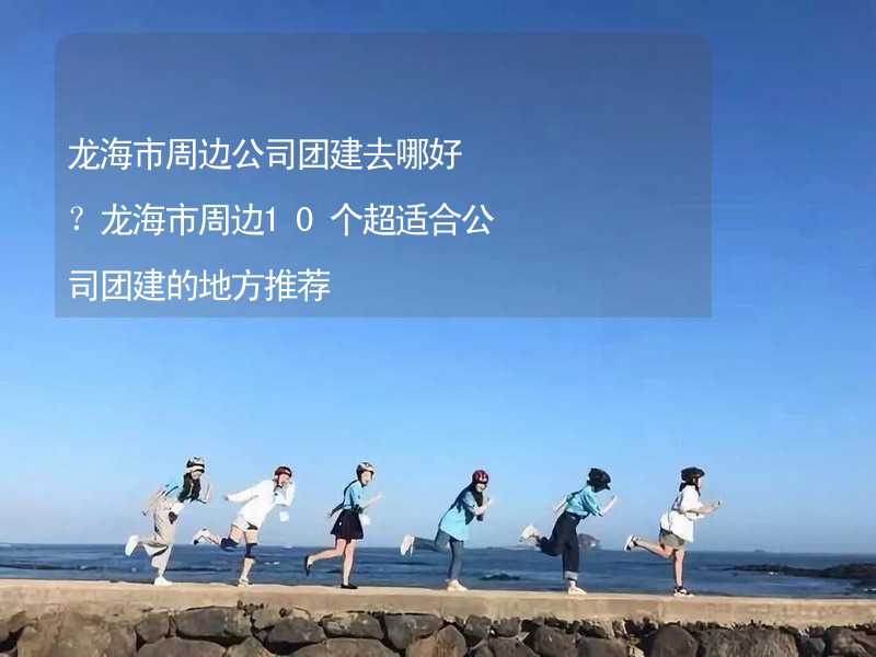 龙海市周边公司团建去哪好？龙海市周边10个超适合公司团建的地方推荐_2