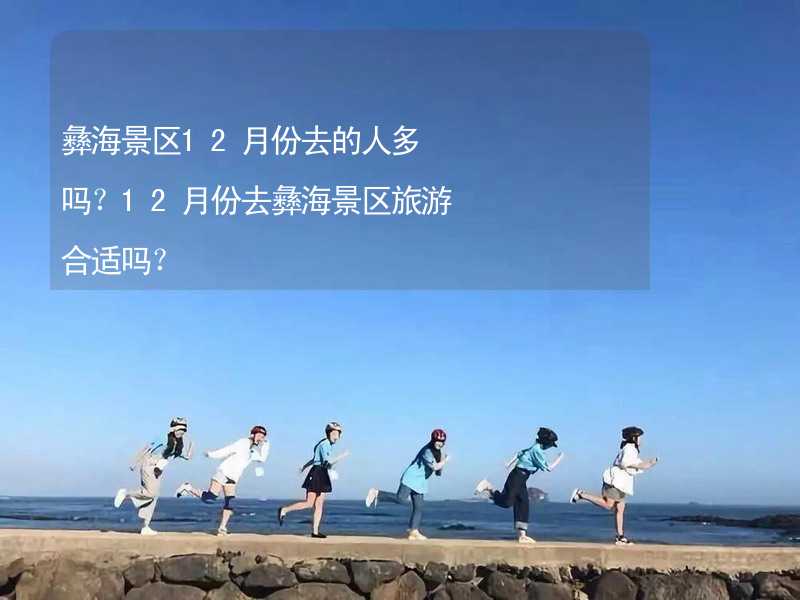 彝海景區(qū)12月份去的人多嗎？12月份去彝海景區(qū)旅游合適嗎？_2