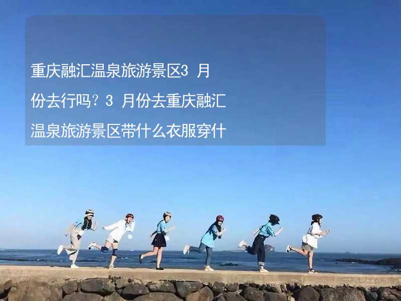 重庆融汇温泉旅游景区3月份去行吗？3月份去重庆融汇温泉旅游景区带什么衣服穿什么衣服？_2