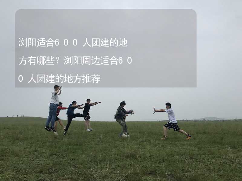 浏阳适合600人团建的地方有哪些？浏阳周边适合600人团建的地方推荐_1