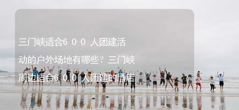 三门峡适合600人团建活动的户外场地有哪些？三门峡周边适合600人团建的酒店推荐_1