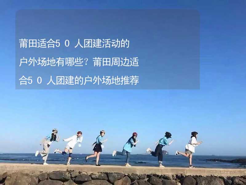 莆田适合50人团建活动的户外场地有哪些？莆田周边适合50人团建的户外场地推荐_1