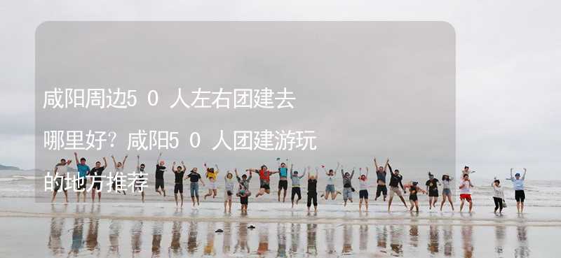 咸阳周边50人左右团建去哪里好？咸阳50人团建游玩的地方推荐_1