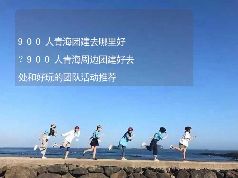 900人青海团建去哪里好？900人青海周边团建好去处和好玩的团队活动推荐_1