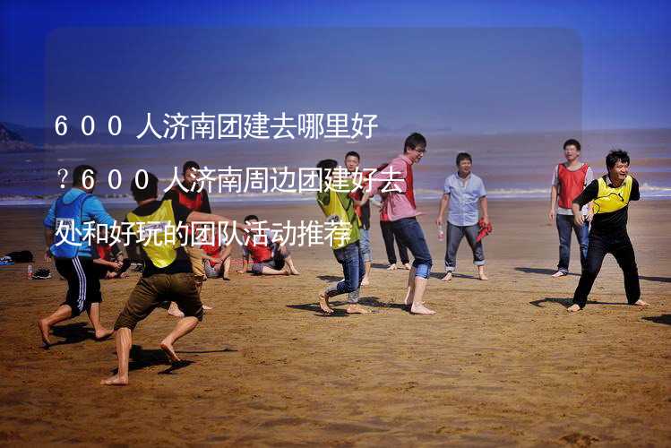 600人济南团建去哪里好？600人济南周边团建好去处和好玩的团队活动推荐_1